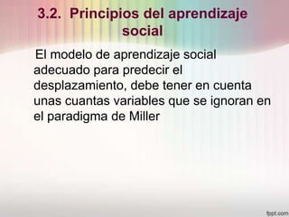 3.2. Principios del aprendizaje
social
El modelo de aprendizaje social
adecuado para predecir el
desplazamiento, debe tener en cuenta
unas cuantas variables que se ignoran en
el paradigma de Miller
 