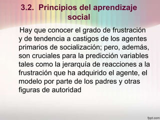3.2. Principios del aprendizaje
social
Hay que conocer el grado de frustración
y de tendencia a castigos de los agentes
primarios de socialización; pero, además,
son cruciales para la predicción variables
tales como la jerarquía de reacciones a la
frustración que ha adquirido el agente, el
modelo por parte de los padres y otras
figuras de autoridad
 