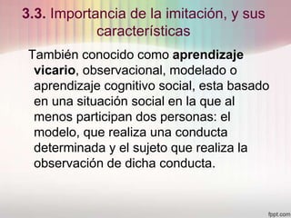 3.3. Importancia de la imitación, y sus
características
También conocido como aprendizaje
vicario, observacional, modelado o
aprendizaje cognitivo social, esta basado
en una situación social en la que al
menos participan dos personas: el
modelo, que realiza una conducta
determinada y el sujeto que realiza la
observación de dicha conducta.
 