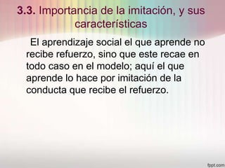 3.3. Importancia de la imitación, y sus
características
El aprendizaje social el que aprende no
recibe refuerzo, sino que este recae en
todo caso en el modelo; aquí el que
aprende lo hace por imitación de la
conducta que recibe el refuerzo.
 