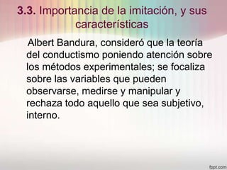 3.3. Importancia de la imitación, y sus
características
Albert Bandura, consideró que la teoría
del conductismo poniendo atención sobre
los métodos experimentales; se focaliza
sobre las variables que pueden
observarse, medirse y manipular y
rechaza todo aquello que sea subjetivo,
interno.
 