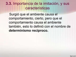 3.3. Importancia de la imitación, y sus
características
Surgió que el ambiente causa el
comportamiento, cierto, pero que el
comportamiento causa el ambiente
también, esto lo definió con el nombre de
determinismo reciproco.
 