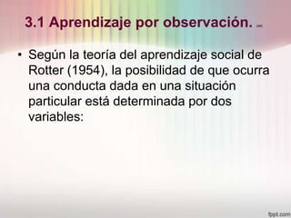 3.1 Aprendizaje por observación. (44)
• Según la teoría del aprendizaje social de
Rotter (1954), la posibilidad de que ocurra
una conducta dada en una situación
particular está determinada por dos
variables:
 