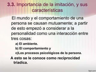 3.3. Importancia de la imitación, y sus
características
El mundo y el comportamiento de una
persona se causan mutuamente; a partir
de esto empezó a considerar a la
personalidad como una interacción entre
tres cosas:
a) El ambiente.
b) El comportamiento y
c)Los procesos psicológicos de la persona.
A esto se le conoce como reciprocidad
tríadica.
 