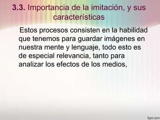 3.3. Importancia de la imitación, y sus
características
Estos procesos consisten en la habilidad
que tenemos para guardar imágenes en
nuestra mente y lenguaje, todo esto es
de especial relevancia, tanto para
analizar los efectos de los medios,
 