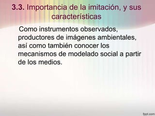 3.3. Importancia de la imitación, y sus
características
Como instrumentos observados,
productores de imágenes ambientales,
así como también conocer los
mecanismos de modelado social a partir
de los medios.
 