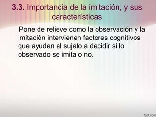 3.3. Importancia de la imitación, y sus
características
Pone de relieve como la observación y la
imitación intervienen factores cognitivos
que ayuden al sujeto a decidir si lo
observado se imita o no.
 
