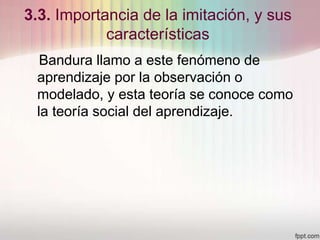 3.3. Importancia de la imitación, y sus
características
Bandura llamo a este fenómeno de
aprendizaje por la observación o
modelado, y esta teoría se conoce como
la teoría social del aprendizaje.
 