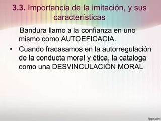 3.3. Importancia de la imitación, y sus
características
Bandura llamo a la confianza en uno
mismo como AUTOEFICACIA.
• Cuando fracasamos en la autorregulación
de la conducta moral y ética, la cataloga
como una DESVINCULACIÓN MORAL
 