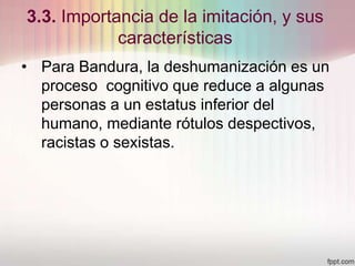 3.3. Importancia de la imitación, y sus
características
• Para Bandura, la deshumanización es un
proceso cognitivo que reduce a algunas
personas a un estatus inferior del
humano, mediante rótulos despectivos,
racistas o sexistas.
 