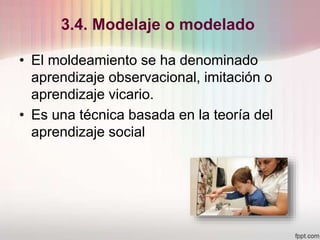 3.4. Modelaje o modelado
• El moldeamiento se ha denominado
aprendizaje observacional, imitación o
aprendizaje vicario.
• Es una técnica basada en la teoría del
aprendizaje social
 