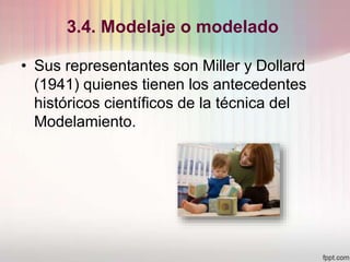 3.4. Modelaje o modelado
• Sus representantes son Miller y Dollard
(1941) quienes tienen los antecedentes
históricos científicos de la técnica del
Modelamiento.
 