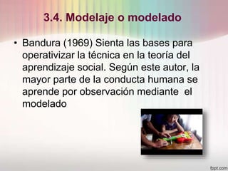 3.4. Modelaje o modelado
• Bandura (1969) Sienta las bases para
operativizar la técnica en la teoría del
aprendizaje social. Según este autor, la
mayor parte de la conducta humana se
aprende por observación mediante el
modelado
 