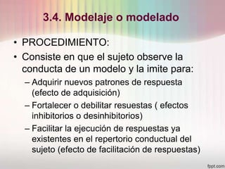 3.4. Modelaje o modelado
• PROCEDIMIENTO:
• Consiste en que el sujeto observe la
conducta de un modelo y la imite para:
– Adquirir nuevos patrones de respuesta
(efecto de adquisición)
– Fortalecer o debilitar resuestas ( efectos
inhibitorios o desinhibitorios)
– Facilitar la ejecución de respuestas ya
existentes en el repertorio conductual del
sujeto (efecto de facilitación de respuestas)
 