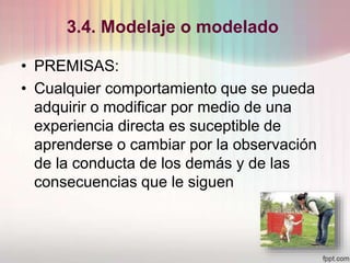 3.4. Modelaje o modelado
• PREMISAS:
• Cualquier comportamiento que se pueda
adquirir o modificar por medio de una
experiencia directa es suceptible de
aprenderse o cambiar por la observación
de la conducta de los demás y de las
consecuencias que le siguen
 