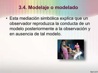 3.4. Modelaje o modelado
• Esta mediación simbólica explica que un
observador reproduzca la conducta de un
modelo posteriormente a la observación y
en ausencia de tal modelo.
 