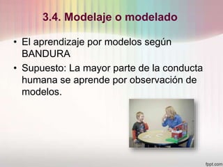 3.4. Modelaje o modelado
• El aprendizaje por modelos según
BANDURA
• Supuesto: La mayor parte de la conducta
humana se aprende por observación de
modelos.
 