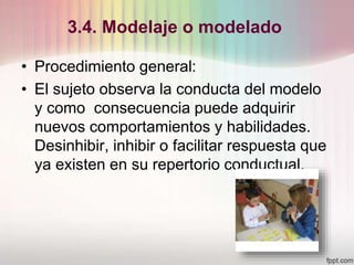 3.4. Modelaje o modelado
• Procedimiento general:
• El sujeto observa la conducta del modelo
y como consecuencia puede adquirir
nuevos comportamientos y habilidades.
Desinhibir, inhibir o facilitar respuesta que
ya existen en su repertorio conductual.
 