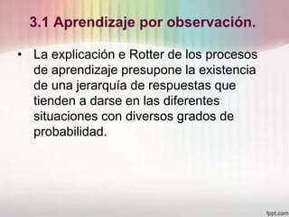 3.1 Aprendizaje por observación.
• La explicación e Rotter de los procesos
de aprendizaje presupone la existencia
de una jerarquía de respuestas que
tienden a darse en las diferentes
situaciones con diversos grados de
probabilidad.
 