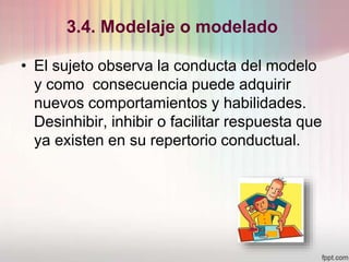 3.4. Modelaje o modelado
• El sujeto observa la conducta del modelo
y como consecuencia puede adquirir
nuevos comportamientos y habilidades.
Desinhibir, inhibir o facilitar respuesta que
ya existen en su repertorio conductual.
 