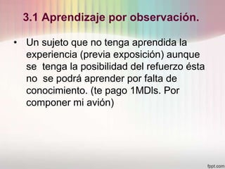 3.1 Aprendizaje por observación.
• Un sujeto que no tenga aprendida la
experiencia (previa exposición) aunque
se tenga la posibilidad del refuerzo ésta
no se podrá aprender por falta de
conocimiento. (te pago 1MDls. Por
componer mi avión)
 