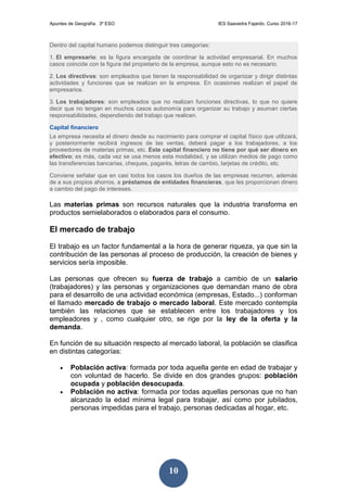 Apuntes de Geografía. 3º ESO IES Saavedra Fajardo. Curso 2016-17
10
Dentro del capital humano podemos distinguir tres categorías:
1. El empresario: es la figura encargada de coordinar la actividad empresarial. En muchos
casos coincide con la figura del propietario de la empresa, aunque esto no es necesario.
2. Los directivos: son empleados que tienen la responsabilidad de organizar y dirigir distintas
actividades y funciones que se realizan en la empresa. En ocasiones realizan el papel de
empresarios.
3. Los trabajadores: son empleados que no realizan funciones directivas, lo que no quiere
decir que no tengan en muchos casos autonomía para organizar su trabajo y asuman ciertas
responsabilidades, dependiendo del trabajo que realicen.
Capital financiero
La empresa necesita el dinero desde su nacimiento para comprar el capital físico que utilizará,
y posteriormente recibirá ingresos de las ventas, deberá pagar a los trabajadores, a los
proveedores de materias primas, etc. Este capital financiero no tiene por qué ser dinero en
efectivo; es más, cada vez se usa menos esta modalidad, y se utilizan medios de pago como
las transferencias bancarias, cheques, pagarés, letras de cambio, tarjetas de crédito, etc.
Conviene señalar que en casi todos los casos los dueños de las empresas recurren, además
de a sus propios ahorros, a préstamos de entidades financieras, que les proporcionan dinero
a cambio del pago de intereses.
Las materias primas son recursos naturales que la industria transforma en
productos semielaborados o elaborados para el consumo.
El mercado de trabajo
El trabajo es un factor fundamental a la hora de generar riqueza, ya que sin la
contribución de las personas al proceso de producción, la creación de bienes y
servicios sería imposible.
Las personas que ofrecen su fuerza de trabajo a cambio de un salario
(trabajadores) y las personas y organizaciones que demandan mano de obra
para el desarrollo de una actividad económica (empresas, Estado...) conforman
el llamado mercado de trabajo o mercado laboral. Este mercado contempla
también las relaciones que se establecen entre los trabajadores y los
empleadores y , como cualquier otro, se rige por la ley de la oferta y la
demanda.
En función de su situación respecto al mercado laboral, la población se clasifica
en distintas categorías:
 Población activa: formada por toda aquella gente en edad de trabajar y
con voluntad de hacerlo. Se divide en dos grandes grupos: población
ocupada y población desocupada.
 Población no activa: formada por todas aquellas personas que no han
alcanzado la edad mínima legal para trabajar, así como por jubilados,
personas impedidas para el trabajo, personas dedicadas al hogar, etc.
 