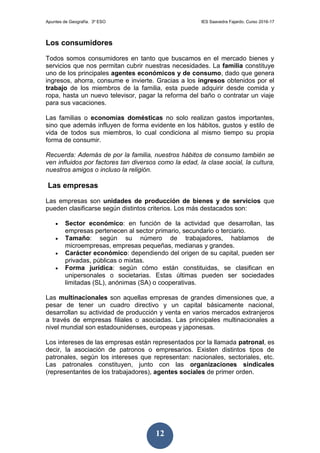 Apuntes de Geografía. 3º ESO IES Saavedra Fajardo. Curso 2016-17
12
Los consumidores
Todos somos consumidores en tanto que buscamos en el mercado bienes y
servicios que nos permitan cubrir nuestras necesidades. La familia constituye
uno de los principales agentes económicos y de consumo, dado que genera
ingresos, ahorra, consume e invierte. Gracias a los ingresos obtenidos por el
trabajo de los miembros de la familia, esta puede adquirir desde comida y
ropa, hasta un nuevo televisor, pagar la reforma del baño o contratar un viaje
para sus vacaciones.
Las familias o economías domésticas no solo realizan gastos importantes,
sino que además influyen de forma evidente en los hábitos, gustos y estilo de
vida de todos sus miembros, lo cual condiciona al mismo tiempo su propia
forma de consumir.
Recuerda: Además de por la familia, nuestros hábitos de consumo también se
ven influidos por factores tan diversos como la edad, la clase social, la cultura,
nuestros amigos o incluso la religión.
Las empresas
Las empresas son unidades de producción de bienes y de servicios que
pueden clasificarse según distintos criterios. Los más destacados son:
 Sector económico: en función de la actividad que desarrollan, las
empresas pertenecen al sector primario, secundario o terciario.
 Tamaño: según su número de trabajadores, hablamos de
microempresas, empresas pequeñas, medianas y grandes.
 Carácter económico: dependiendo del origen de su capital, pueden ser
privadas, públicas o mixtas.
 Forma jurídica: según cómo están constituidas, se clasifican en
unipersonales o societarias. Estas últimas pueden ser sociedades
limitadas (SL), anónimas (SA) o cooperativas.
Las multinacionales son aquellas empresas de grandes dimensiones que, a
pesar de tener un cuadro directivo y un capital básicamente nacional,
desarrollan su actividad de producción y venta en varios mercados extranjeros
a través de empresas filiales o asociadas. Las principales multinacionales a
nivel mundial son estadounidenses, europeas y japonesas.
Los intereses de las empresas están representados por la llamada patronal, es
decir, la asociación de patronos o empresarios. Existen distintos tipos de
patronales, según los intereses que representan: nacionales, sectoriales, etc.
Las patronales constituyen, junto con las organizaciones sindicales
(representantes de los trabajadores), agentes sociales de primer orden.
 