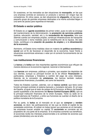 Apuntes de Geografía. 3º ESO IES Saavedra Fajardo. Curso 2016-17
13
En ocasiones, en los mercados se dan situaciones de monopolio, en las que
una empresa controla en exclusiva un producto o servicio sin ningún tipo de
competencia. En otros casos, se dan situaciones de oligopolio, en las que un
pequeño grupo de grandes empresas dedicadas a la misma actividad llegan a
una serie de pactos para repartirse el mercado.
El Estado o sector público
El Estado es un agente económico de primer orden, pues no solo se encarga
del mantenimiento de la Administración, la prestación de servicios públicos
(justicia, educación, sanidad, etc.) y la recaudación de impuestos, sino que
además cuenta con empresas propias, construye infraestructuras de transporte
y comunicación o toma medidas para la redistribución de la riqueza. De este
modo, contribuye a la creación de puestos de empleo y a la dinamización
de la economía.
Asimismo, el Estado toma medidas clave en materia de política económica y
social con el fin de favorecer el desarrollo de la economía, hacer frente a
situaciones económicas adversas o velar por el correcto funcionamiento de los
mercados.
Las instituciones financieras
La banca y la bolsa son dos importantes agentes económicos que influyen de
manera decisiva en la economía regional, nacional e internacional.
Los bancos son empresas, públicas o privadas, que aceptan los depósitos de
sus clientes, aunque su principal función es la de ofrecer financiación (a
particulares, empresas y Estados) a cambio del pago de unos intereses.
Además de la concesión de préstamos, los bancos también realizan
operaciones financieras y bursátiles, así como de tesorería.
Todos los Estados cuentan, además, con un banco central, que tiene como
función principal controlar el sistema bancario y monetario del país. En el caso
de España, al igual que el resto de países de la Eurozona, el Banco de España
queda supeditado a las decisiones del Banco Central Europeo (BCE), que es
la principal institución financiera de la Unión Europea. Tiene su sede en la
ciudad alemana de Frankfurt, y entre sus funciones se cuentan el diseño de la
política monetaria de la Eurozona.
Por su parte, la bolsa es el mercado en el que se compran y venden
acciones, es decir, las participaciones en las que se divide el capital de las
sociedades anónimas. Al cotizar en bolsa (poner sus acciones en el mercado),
las empresas buscan ampliar su capital. El accionista se convierte así en
propietario de una parte de la empresa. Si la empresa aumenta sus beneficios,
el accionista recibe los intereses proporcionales a la cantidad de acciones que
posee (dividendos) una vez al año.
 