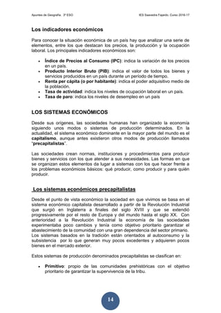 Apuntes de Geografía. 3º ESO IES Saavedra Fajardo. Curso 2016-17
14
Los indicadores económicos
Para conocer la situación económica de un país hay que analizar una serie de
elementos, entre los que destacan los precios, la producción y la ocupación
laboral. Los principales indicadores económicos son:
 Índice de Precios al Consumo (IPC): indica la variación de los precios
en un país.
 Producto Interior Bruto (PIB): indica el valor de todos los bienes y
servicios producidos en un país durante un período de tiempo.
 Renta per cápita (o por habitante): indica el poder adquisitivo medio de
la población.
 Tasa de actividad: indica los niveles de ocupación laboral en un país.
 Tasa de paro: indica los niveles de desempleo en un país
LOS SISTEMAS ECONÓMICOS
Desde sus orígenes, las sociedades humanas han organizado la economía
siguiendo unos modos o sistemas de producción determinados. En la
actualidad, el sistema económico dominante en la mayor parte del mundo es el
capitalismo, aunque antes existieron otros modos de producción llamados
“precapitalistas”.
Las sociedades crean normas, instituciones y procedimientos para producir
bienes y servicios con los que atender a sus necesidades. Las formas en que
se organizan estos elementos da lugar a sistemas con los que hacer frente a
los problemas económicos básicos: qué producir, como producir y para quién
producir.
Los sistemas económicos precapitalistas
Desde el punto de vista económico la sociedad en que vivimos se basa en el
sistema económico capitalista desarrollado a partir de la Revolución Industrial
que surgió en Inglaterra a finales del siglo XVIII y que se extendió
progresivamente por el resto de Europa y del mundo hasta el siglo XX. Con
anterioridad a la Revolución Industrial la economía de las sociedades
experimentaba poco cambios y tenía como objetivo prioritario garantizar el
abastecimiento de la comunidad con una gran dependencia del sector primario.
Los sistemas basados en la tradición están orientados al autoconsumo y la
subsistencia por lo que generan muy pocos excedentes y adquieren pocos
bienes en el mercado exterior.
Estos sistemas de producción denominados precapitalistas se clasifican en:
 Primitivo: propio de las comunidades prehistóricas con el objetivo
prioritario de garantizar la supervivencia de la tribu.
 