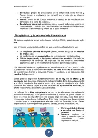 Apuntes de Geografía. 3º ESO IES Saavedra Fajardo. Curso 2016-17
15
 Esclavista: propio de civilizaciones de la antigüedad, como Grecia y
Roma, donde el esclavismo se convirtió en el pilar de su sistema
económico.
 Feudal: propio de la Europa medieval y basado en la vinculación del
campesino a la tierra de su señor.
 Capitalismo comercial: propiciado por el resurgir del mundo urbano, el
desarrollo del comercio y el descubrimiento de nuevos territorios entre
finales de la Edad media y finales de la Edad moderna.
El capitalismo y la economía de libre mercado
El sistema capitalista surgió entre finales del siglo XVIII y principios del siglo
XIX.
Los principios fundamentales sobre los que se asienta el capitalismo son:
 La propiedad privada del capital (dinero, tierras, etc.) y de los medios
de producción.
 La existencia de un mercado libre de restricciones y control político.
 El interés personal y la búsqueda del máximo beneficio. Para ello es
fundamental la inversión de capitales en las diversas actividades
económicas con el fin de obtener lo máximos beneficios posibles.
Los mercados tienen un papel central en este sistema económico, razón por la
cual también recibe el nombre de economía de libre mercado. En el mercado
se intercambian bienes y servicios, trabajo y capitales, y se establecen los
precios de los mismos.
Estos precios dependen fundamentalmente de la ley de la oferta y la
demanda, que determina el equilibrio de los mercados. Si la demanda aumenta
y la oferta desciende, los precios suben; si la demanda desciende y la oferta
aumenta, los precios bajan. En una situación de equilibrio de mercado, la
oferta y la demanda alcanzan niveles similares.
La defensa de la libre competencia es otro de los elementos que definen la
economía de mercado. Este principio defiende la libertad de poder ofrecer un
bien o servicio sin importar que otro ofrezca algo parecido, pues debe ser el
consumidor quien decida cuál prefiere. Esto hace necesario que las empresas
compitan entre sí para proporcionar el mejor producto. Para ello, deben ofrecer
algo distinto a sus competidores: precios, calidad, diseño, innovación, etc.
 Oferta: cantidad de bienes
y servicios que llegan al
mercado.
 Demanda: cantidad de
bienes y servicios que los
consumidores están
dispuestos a comprar.
 