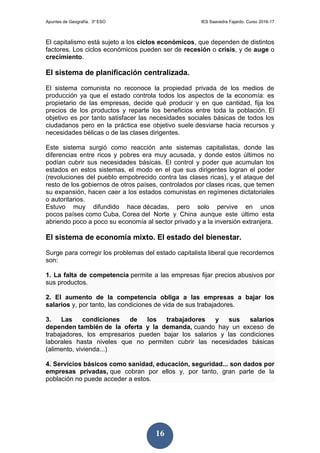 Apuntes de Geografía. 3º ESO IES Saavedra Fajardo. Curso 2016-17
16
El capitalismo está sujeto a los ciclos económicos, que dependen de distintos
factores. Los ciclos económicos pueden ser de recesión o crisis, y de auge o
crecimiento.
El sistema de planificación centralizada.
El sistema comunista no reconoce la propiedad privada de los medios de
producción ya que el estado controla todos los aspectos de la economía: es
propietario de las empresas, decide qué producir y en que cantidad, fija los
precios de los productos y reparte los beneficios entre toda la población. El
objetivo es por tanto satisfacer las necesidades sociales básicas de todos los
ciudadanos pero en la práctica ese objetivo suele desviarse hacia recursos y
necesidades bélicas o de las clases dirigentes.
Este sistema surgió como reacción ante sistemas capitalistas, donde las
diferencias entre ricos y pobres era muy acusada, y donde estos últimos no
podían cubrir sus necesidades básicas. El control y poder que acumulan los
estados en estos sistemas, el modo en el que sus dirigentes logran el poder
(revoluciones del pueblo empobrecido contra las clases ricas), y el ataque del
resto de los gobiernos de otros países, controlados por clases ricas, que temen
su expansión, hacen caer a los estados comunistas en regímenes dictatoriales
o autoritarios.
Estuvo muy difundido hace décadas, pero solo pervive en unos
pocos países como Cuba, Corea del Norte y China aunque este último esta
abriendo poco a poco su economía al sector privado y a la inversión extranjera.
El sistema de economía mixto. El estado del bienestar.
Surge para corregir los problemas del estado capitalista liberal que recordemos
son:
1. La falta de competencia permite a las empresas fijar precios abusivos por
sus productos.
2. El aumento de la competencia obliga a las empresas a bajar los
salarios y, por tanto, las condiciones de vida de sus trabajadores.
3. Las condiciones de los trabajadores y sus salarios
dependen también de la oferta y la demanda, cuando hay un exceso de
trabajadores, los empresarios pueden bajar los salarios y las condiciones
laborales hasta niveles que no permiten cubrir las necesidades básicas
(alimento, vivienda...)
4. Servicios básicos como sanidad, educación, seguridad... son dados por
empresas privadas, que cobran por ellos y, por tanto, gran parte de la
población no puede acceder a estos.
 