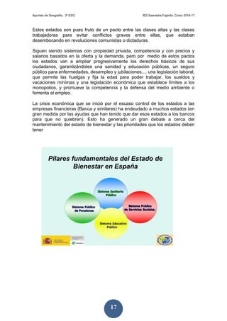 Apuntes de Geografía. 3º ESO IES Saavedra Fajardo. Curso 2016-17
17
Estos estados son pues fruto de un pacto entre las clases altas y las clases
trabajadoras para evitar conflictos graves entre ellas, que estaban
desembocando en revoluciones comunistas o dictaduras.
Siguen siendo sistemas con propiedad privada, competencia y con precios y
salarios basados en la oferta y la demanda, pero por medio de estos pactos
los estados van a ampliar progresivamente los derechos básicos de sus
ciudadanos, garantizándoles una sanidad y educación públicas, un seguro
público para enfermedades, desempleo y jubilaciones.... una legislación laboral,
que permite las huelgas y fija la edad para poder trabajar, los sueldos y
vacaciones mínimas y una legislación económica que establece límites a los
monopolios, y promueve la competencia y la defensa del medio ambiente o
fomenta el empleo.
La crisis económica que se inició por el escaso control de los estados a las
empresas financieras (Banca y similares) ha endeudado a muchos estados (en
gran medida por las ayudas que han tenido que dar esos estados a los bancos
para que no quiebren). Esto ha generado un gran debate a cerca del
mantenimiento del estado de bienestar y las prioridades que los estados deben
tener
 