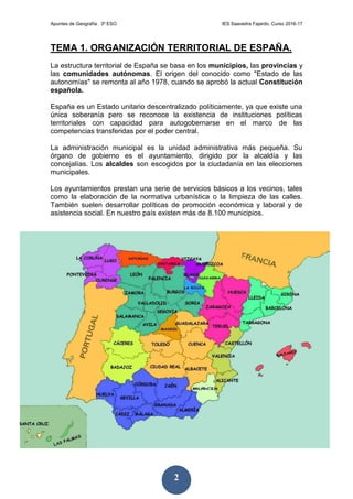 Apuntes de Geografía. 3º ESO IES Saavedra Fajardo. Curso 2016-17
2
TEMA 1. ORGANIZACIÓN TERRITORIAL DE ESPAÑA.
La estructura territorial de España se basa en los municipios, las provincias y
las comunidades autónomas. El origen del conocido como "Estado de las
autonomías" se remonta al año 1978, cuando se aprobó la actual Constitución
española.
España es un Estado unitario descentralizado políticamente, ya que existe una
única soberanía pero se reconoce la existencia de instituciones políticas
territoriales con capacidad para autogobernarse en el marco de las
competencias transferidas por el poder central.
La administración municipal es la unidad administrativa más pequeña. Su
órgano de gobierno es el ayuntamiento, dirigido por la alcaldía y las
concejalías. Los alcaldes son escogidos por la ciudadanía en las elecciones
municipales.
Los ayuntamientos prestan una serie de servicios básicos a los vecinos, tales
como la elaboración de la normativa urbanística o la limpieza de las calles.
También suelen desarrollar políticas de promoción económica y laboral y de
asistencia social. En nuestro país existen más de 8.100 municipios.
 