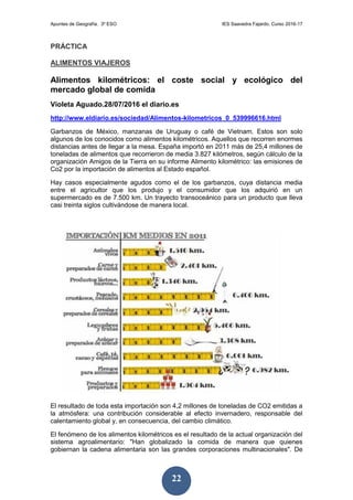 Apuntes de Geografía. 3º ESO IES Saavedra Fajardo. Curso 2016-17
22
PRÁCTICA
ALIMENTOS VIAJEROS
Alimentos kilométricos: el coste social y ecológico del
mercado global de comida
Violeta Aguado.28/07/2016 el diario.es
http://www.eldiario.es/sociedad/Alimentos-kilometricos_0_539996616.html
Garbanzos de México, manzanas de Uruguay o café de Vietnam. Estos son solo
algunos de los conocidos como alimentos kilométricos. Aquellos que recorren enormes
distancias antes de llegar a la mesa. España importó en 2011 más de 25,4 millones de
toneladas de alimentos que recorrieron de media 3.827 kilómetros, según cálculo de la
organización Amigos de la Tierra en su informe Alimento kilométrico: las emisiones de
Co2 por la importación de alimentos al Estado español.
Hay casos especialmente agudos como el de los garbanzos, cuya distancia media
entre el agricultor que los produjo y el consumidor que los adquirió en un
supermercado es de 7.500 km. Un trayecto transoceánico para un producto que lleva
casi treinta siglos cultivándose de manera local.
El resultado de toda esta importación son 4,2 millones de toneladas de CO2 emitidas a
la atmósfera: una contribución considerable al efecto invernadero, responsable del
calentamiento global y, en consecuencia, del cambio climático.
El fenómeno de los alimentos kilométricos es el resultado de la actual organización del
sistema agroalimentario: "Han globalizado la comida de manera que quienes
gobiernan la cadena alimentaria son las grandes corporaciones multinacionales". De
 