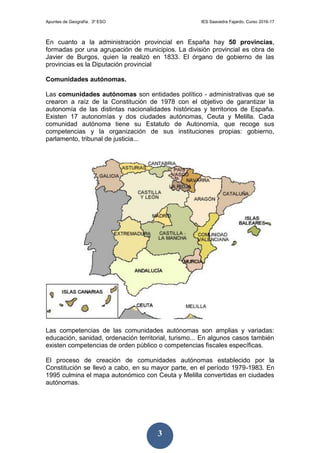 Apuntes de Geografía. 3º ESO IES Saavedra Fajardo. Curso 2016-17
3
En cuanto a la administración provincial en España hay 50 provincias,
formadas por una agrupación de municipios. La división provincial es obra de
Javier de Burgos, quien la realizó en 1833. El órgano de gobierno de las
provincias es la Diputación provincial
Comunidades autónomas.
Las comunidades autónomas son entidades político - administrativas que se
crearon a raíz de la Constitución de 1978 con el objetivo de garantizar la
autonomía de las distintas nacionalidades históricas y territorios de España.
Existen 17 autonomías y dos ciudades autónomas, Ceuta y Melilla. Cada
comunidad autónoma tiene su Estatuto de Autonomía, que recoge sus
competencias y la organización de sus instituciones propias: gobierno,
parlamento, tribunal de justicia...
Las competencias de las comunidades autónomas son amplias y variadas:
educación, sanidad, ordenación territorial, turismo... En algunos casos también
existen competencias de orden público o competencias fiscales específicas.
El proceso de creación de comunidades autónomas establecido por la
Constitución se llevó a cabo, en su mayor parte, en el período 1979-1983. En
1995 culmina el mapa autonómico con Ceuta y Melilla convertidas en ciudades
autónomas.
 