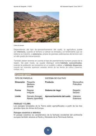 Apuntes de Geografía. 3º ESO IES Saavedra Fajardo. Curso 2016-17
31
Cultivo de secano
Dependiendo del tipo de aprovechamiento del suelo, la agricultura puede
ser intensiva, cuando el terreno a cultivar es limitado y el rendimiento que se
obtiene es máximo, o extensiva, propia de grandes extensiones de terreno con
un alto grado de mecanización.
También deben tenerse en cuenta el tipo de asentamiento humano propio de la
región. De este modo, se puede distinguir entre hábitats concentrados,
cuando la población se concentra en un pueblo o aldea, y hábitats dispersos,
cuando las viviendas aparecen aisladas dentro de las tierras de cultivo (caseríos,
cortijos, etc.).
El paisaje agrario
TIPO DE PARCELA SISTEMA DE CULTIVO
Dimensión Pequeña
Mediana
Grande
Producto Monocultivo
Policultivo
Forma Regular
Irregular
Sistema de riego Regadío
Secano
Límite Cerrado (bocage)
Abierto (openfield)
Aprovechamiento del suelo Intensivo
Extensivo
PAISAJE Y CLIMA
Los paisajes templados de la Tierra están ejemplificados a partir de los tres
grandes tipos de climas de Europa.
Paisajes oceánico o atlántico
El paisaje oceánico es característico de la fachada occidental del continente
europeo también alcanza el Norte y Noroeste de la Península Ibérica.
 