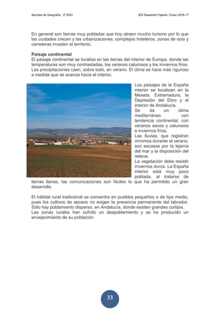 Apuntes de Geografía. 3º ESO IES Saavedra Fajardo. Curso 2016-17
33
En general son tierras muy pobladas que hoy atraen mucho turismo por lo que
las ciudades crecen y las urbanizaciones, complejos hoteleros, zonas de ocio y
carreteras invaden el territorio.
Paisaje continental
El paisaje continental se localiza en las tierras del interior de Europa, donde las
temperaturas son muy contrastadas, los veranos calurosos y los inviernos fríos.
Las precipitaciones caen, sobre todo, en verano. El clima se hace más riguroso
a medida que se avanza hacia el interior,
Los paisajes de la España
interior se localizan en la
Meseta, Extremadura, la
Depresión del Ebro y el
interior de Andalucía.
Se da un clima
mediterráneo con
tendencia continental, con
veranos secos y calurosos
e inviernos fríos.
Las lluvias, que registran
mínimos durante el verano,
son escasas por la lejanía
del mar y la disposición del
relieve.
La vegetación debe resistir
inviernos duros. La España
interior está muy poco
poblada, al tratarse de
tierras llanas, las comunicaciones son fáciles lo que ha permitido un gran
desarrollo.
El hábitat rural tradicional se concentra en pueblos pequeños o de tipo medio,
pues los cultivos de secano no exigen la presencia permanente del labrador.
Sólo hay poblamiento disperso, en Andalucía, donde existen grandes cortijos.
Las zonas rurales han sufrido un despoblamiento y se ha producido un
envejecimiento de su población.
 