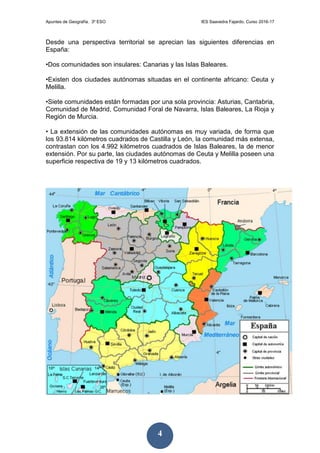 Apuntes de Geografía. 3º ESO IES Saavedra Fajardo. Curso 2016-17
4
Desde una perspectiva territorial se aprecian las siguientes diferencias en
España:
•Dos comunidades son insulares: Canarias y las Islas Baleares.
•Existen dos ciudades autónomas situadas en el continente africano: Ceuta y
Melilla.
•Siete comunidades están formadas por una sola provincia: Asturias, Cantabria,
Comunidad de Madrid, Comunidad Foral de Navarra, Islas Baleares, La Rioja y
Región de Murcia.
• La extensión de las comunidades autónomas es muy variada, de forma que
los 93.814 kilómetros cuadrados de Castilla y León, la comunidad más extensa,
contrastan con los 4.992 kilómetros cuadrados de Islas Baleares, la de menor
extensión. Por su parte, las ciudades autónomas de Ceuta y Melilla poseen una
superficie respectiva de 19 y 13 kilómetros cuadrados.
 