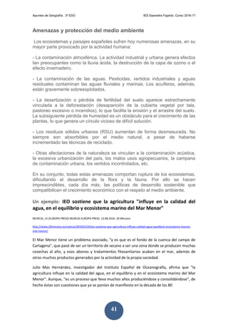Apuntes de Geografía. 3º ESO IES Saavedra Fajardo. Curso 2016-17
41
Amenazas y protección del medio ambiente
Los ecosistemas y paisajes españoles sufren hoy numerosas amenazas, en su
mayor parte provocado por la actividad humana:
- La contaminación atmosférica. La actividad industrial y urbana genera efectos
tan preocupantes como la lluvia ácida, la destrucción de la capa de ozono o el
efecto invernadero.
- La contaminación de las aguas. Pesticidas, vertidos industriales y aguas
residuales contaminan las aguas fluviales y marinas. Los acuíferos, además,
están gravemente sobreexplotados.
- La desertización o pérdida de fertilidad del suelo aparece estrechamente
vinculada a la deforestación (desaparición de la cubierta vegetal por tala,
pastoreo excesivo o incendios), lo que facilita la erosión y el arrastre del suelo.
La subsiguiente pérdida de humedad es un obstáculo para el crecimiento de las
plantas, lo que genera un círculo vicioso de difícil solución.
- Los residuos sólidos urbanos (RSU) aumentan de forma desmesurada. No
siempre son absorbibles por el medio natural, a pesar de haberse
incrementado las técnicas de reciclado.
- Otras afectaciones de la naturaleza se vinculan a la contaminación acústica,
la excesiva urbanización del país, los malos usos agropecuarios, la campana
de contaminación urbana, los vertidos incontrolados, etc.
En su conjunto, todas estas amenazas comportan ruptura de los ecosistemas,
dificultando el desarrollo de la flora y la fauna. Por ello se hacen
imprescindibles, cada día más, las políticas de desarrollo sostenible que
compatibilicen el crecimiento económico con el respeto al medio ambiente.
Un ejemplo: IEO sostiene que la agricultura "influye en la calidad del
agua, en el equilibrio y ecosistema marino del Mar Menor"
MURCIA, 13 (EUROPA PRESS) MURCIA EUROPA PRESS. 13.08.2016 20 Minutos
http://www.20minutos.es/noticia/2816915/0/ieo-sostiene-que-agricultura-influye-calidad-agua-equilibrio-ecosistema-marino-
mar-menor/
El Mar Menor tiene un problema asociado, "y es que es el fondo de la cuenca del campo de
Cartagena", que pasó de ser un territorio de secano a ser una zona donde se producen muchas
cosechas al año, y esos abonos y tratamientos fitosanitarios acaban en el mar, además de
otros muchos productos generados por la actividad de la propia sociedad.
Julio Mas Hernández, investigador del Instituto Español de Oceanografía, afirma que "la
agricultura influye en la calidad del agua, en el equilibrio y en el ecosistema marino del Mar
Menor". Aunque, "es un proceso que lleva muchos años produciéndose y consolidándose", de
hecho éstas son cuestiones que ya se ponían de manifiesto en la década de los 80
 