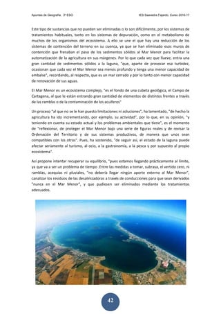 Apuntes de Geografía. 3º ESO IES Saavedra Fajardo. Curso 2016-17
42
Este tipo de sustancias que no pueden ser eliminadas o lo son difícilmente, por los sistemas de
tratamientos habituales, tanto en los sistemas de depuración, como en el metabolismo de
muchos de los organismos del ecosistema. A ello se une el que hay una reducción de los
sistemas de contención del terreno en su cuenca, ya que se han eliminado esos muros de
contención que frenaban el paso de los sedimentos sólidos al Mar Menor para facilitar la
automatización de la agricultura en sus márgenes. Por lo que cada vez que llueve, entra una
gran cantidad de sedimentos sólidos a la laguna, "que, aparte de provocar esa turbidez,
ocasionan que cada vez el Mar Menor sea menos profundo y tenga una menor capacidad de
embalse", recordando, al respecto, que es un mar cerrado y por lo tanto con menor capacidad
de renovación de sus aguas.
El Mar Menor es un ecosistema complejo, "es el fondo de una cubeta geológica, el Campo de
Cartagena, al que le están entrando gran cantidad de elementos de distintos frentes a través
de las ramblas o de la contaminación de los acuíferos"
Un proceso "al que no se le han puesto limitaciones ni soluciones", ha lamentado, "de hecho la
agricultura ha ido incrementando, por ejemplo, su actividad", por lo que, en su opinión, "y
teniendo en cuenta su estado actual y los problemas ambientales que tiene", es el momento
de "reflexionar, de proteger el Mar Menor bajo una serie de figuras reales y de revisar la
Ordenación del Territorio y de sus sistemas productivos, de manera que unos sean
compatibles con los otros". Pues, ha sostenido, "de seguir así, el estado de la laguna puede
afectar seriamente al turismo, al ocio, a la gastronomía, a la pesca y por supuesto al propio
ecosistema".
Así propone intentar recuperar su equilibrio, "pues estamos llegando prácticamente al límite,
ya que va a ser un problema de tiempo .Entre las medidas a tomar, subraya, el vertido cero, ni
ramblas, acequias ni pluviales, "no debería llegar ningún aporte externo al Mar Menor",
canalizar los residuos de las desalinizadoras a través de conducciones para que sean derivados
"nunca en el Mar Menor", y que pudiesen ser eliminados mediante los tratamientos
adecuados.
 