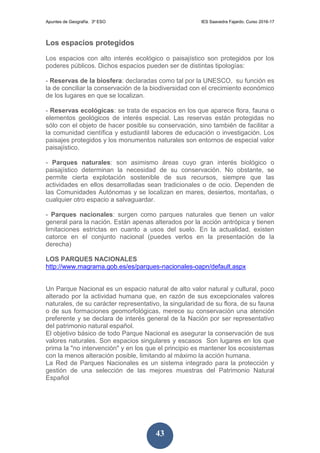 Apuntes de Geografía. 3º ESO IES Saavedra Fajardo. Curso 2016-17
43
Los espacios protegidos
Los espacios con alto interés ecológico o paisajístico son protegidos por los
poderes públicos. Dichos espacios pueden ser de distintas tipologías:
- Reservas de la biosfera: declaradas como tal por la UNESCO, su función es
la de conciliar la conservación de la biodiversidad con el crecimiento económico
de los lugares en que se localizan.
- Reservas ecológicas: se trata de espacios en los que aparece flora, fauna o
elementos geológicos de interés especial. Las reservas están protegidas no
sólo con el objeto de hacer posible su conservación, sino también de facilitar a
la comunidad científica y estudiantil labores de educación o investigación. Los
paisajes protegidos y los monumentos naturales son entornos de especial valor
paisajístico.
- Parques naturales: son asimismo áreas cuyo gran interés biológico o
paisajístico determinan la necesidad de su conservación. No obstante, se
permite cierta explotación sostenible de sus recursos, siempre que las
actividades en ellos desarrolladas sean tradicionales o de ocio. Dependen de
las Comunidades Autónomas y se localizan en mares, desiertos, montañas, o
cualquier otro espacio a salvaguardar.
- Parques nacionales: surgen como parques naturales que tienen un valor
general para la nación. Están apenas alterados por la acción antrópica y tienen
limitaciones estrictas en cuanto a usos del suelo. En la actualidad, existen
catorce en el conjunto nacional (puedes verlos en la presentación de la
derecha)
LOS PARQUES NACIONALES
http://www.magrama.gob.es/es/parques-nacionales-oapn/default.aspx
Un Parque Nacional es un espacio natural de alto valor natural y cultural, poco
alterado por la actividad humana que, en razón de sus excepcionales valores
naturales, de su carácter representativo, la singularidad de su flora, de su fauna
o de sus formaciones geomorfológicas, merece su conservación una atención
preferente y se declara de interés general de la Nación por ser representativo
del patrimonio natural español.
El objetivo básico de todo Parque Nacional es asegurar la conservación de sus
valores naturales. Son espacios singulares y escasos Son lugares en los que
prima la "no intervención" y en los que el principio es mantener los ecosistemas
con la menos alteración posible, limitando al máximo la acción humana.
La Red de Parques Nacionales es un sistema integrado para la protección y
gestión de una selección de las mejores muestras del Patrimonio Natural
Español
 