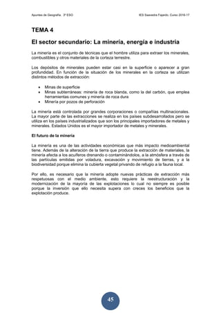 Apuntes de Geografía. 3º ESO IES Saavedra Fajardo. Curso 2016-17
45
TEMA 4
El sector secundario: La minería, energía e industria
La minería es el conjunto de técnicas que el hombre utiliza para extraer los minerales,
combustibles y otros materiales de la corteza terrestre.
Los depósitos de minerales pueden estar casi en la superficie o aparecer a gran
profundidad. En función de la situación de los minerales en la corteza se utilizan
distintos métodos de extracción:
 Minas de superficie
 Minas subterráneas: minería de roca blanda, como la del carbón, que emplea
herramientas comunes y minería de roca dura
 Minería por pozos de perforación
La minería está controlada por grandes corporaciones o compañías multinacionales.
La mayor parte de las extracciones se realiza en los países subdesarrollados pero se
utiliza en los países industrializados que son los principales importadores de metales y
minerales. Estados Unidos es el mayor importador de metales y minerales.
El futuro de la minería
La minería es una de las actividades económicas que más impacto medioambiental
tiene. Además de la alteración de la tierra que produce la extracción de materiales, la
minería afecta a los acuíferos drenando o contaminándolos, a la atmósfera a través de
las partículas emitidas por voladura, excavación y movimiento de tierras, y a la
biodiversidad porque elimina la cubierta vegetal privando de refugio a la fauna local.
Por ello, es necesario que la minería adopte nuevas prácticas de extracción más
respetuosas con el medio ambiente, esto requiere la reestructuración y la
modernización de la mayoría de las explotaciones lo cual no siempre es posible
porque la inversión que ello necesita supera con creces los beneficios que la
explotación produce.
 