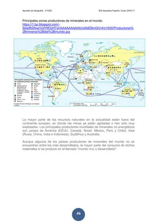 Apuntes de Geografía. 3º ESO IES Saavedra Fajardo. Curso 2016-17
46
Principales zonas productoras de minerales en el mundo.
https://1.bp.blogspot.com/-
9j4aIfbDtxw/VstYM3zHTsI/AAAAAAAAAtU/e9dEBmQiVr4/s1600/Productores%
2Bmineros%2Bdel%2Bmundo.jpg
La mayor parte de los recursos naturales en la actualidad están fuera del
continente europeo, en donde las minas ya están agotadas o han sido muy
explotados. Los principales productores mundiales de minerales no energéticos
son países de América (EEUU, Canadá, Brasil, México, Perú y Chile), Asia
(Rusia, China, India e Indonesia), Sudáfrica y Australia.
Aunque algunos de los países productores de minerales del mundo no se
encuentran entre los más desarrollados, la mayor parte del consumo de dichos
materiales sí se produce en el llamado "mundo rico o desarrollado".
 