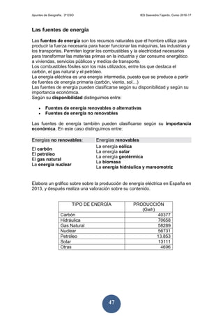 Apuntes de Geografía. 3º ESO IES Saavedra Fajardo. Curso 2016-17
47
Las fuentes de energía
Las fuentes de energía son los recursos naturales que el hombre utiliza para
producir la fuerza necesaria para hacer funcionar las máquinas, las industrias y
los transportes. Permiten lograr los combustibles y la electricidad necesarios
para transformar las materias primas en la industria y dar consumo energético
a viviendas, servicios públicos y medios de transporte.
Los combustibles fósiles son los más utilizados, entre los que destaca el
carbón, el gas natural y el petróleo.
La energía eléctrica es una energía intermedia, puesto que se produce a partir
de fuentes de energía primaria (carbón, viento, sol…)
Las fuentes de energía pueden clasificarse según su disponibilidad y según su
importancia económica.
Según su disponibilidad distinguimos entre:
 Fuentes de energía renovables o alternativas
 Fuentes de energía no renovables
Las fuentes de energía también pueden clasificarse según su importancia
económica. En este caso distinguimos entre:
Energías no renovables: Energías renovables
El carbón
El petróleo
El gas natural
La energía nuclear
La energía eólica
La energía solar
La energía geotérmica
La biomasa
La energía hidráulica y mareomotriz
Elabora un gráfico sobre sobre la producción de energía eléctrica en España en
2013, y después realiza una valoración sobre su contenido.
TIPO DE ENERGÍA PRODUCCIÓN
(Gwh)
Carbón 40377
Hidráulica 70658
Gas Natural 58289
Nuclear 56731
Petróleo 13.853
Solar 13111
Otras 4696
 
