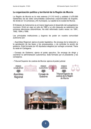 Apuntes de Geografía. 3º ESO IES Saavedra Fajardo. Curso 2016-17
5
La organización política y territorial de la Región de Murcia
La Región de Murcia es la más extensa (11.313 km2) y poblada (1.470.069
habitantes) de las siete comunidades autónomas uniprovinciales de España.
Se divide en 12 comarcas y 45 municipios. La capital es la ciudad de Murcia.
El Estatuto de Autonomía es el marco legal para el desarrollo del autogobierno
murciano. Entró en vigor en julio de 1982 y un año después se celebraron las
primeras elecciones autonómicas. Ha sido reformado cuatro veces: en 1991,
1992, 1994 y 1998.
Las principales instituciones y órganos de poder en nuestra comunidad
autónoma son:
- Asamblea Regional: ejerce el poder legislativo. Se encarga de la redacción y
la aprobación de las leyes y los presupuestos, y de controlar la acción de
gobierno. Está formada por 45 diputados elegidos por sufragio universal. Tiene
su sede en Cartagena.
- Consejo de Gobierno: ejerce el poder ejecutivo. Se encarga de dirigir y
coordinar la administración autonómica. Está formado por el presidente y los
consejeros.
- Tribunal Superior de Justicia de Murcia: ejerce el poder judicial.
 