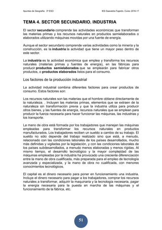 Apuntes de Geografía. 3º ESO IES Saavedra Fajardo. Curso 2016-17
51
TEMA 4. SECTOR SECUNDARIO. INDUSTRIA
El sector secundario comprende las actividades económicas que transforman
las materias primas y los recursos naturales en productos semielaborados o
elaborados utilizando máquinas movidas por una fuente de energía.
Aunque el sector secundario comprende varias actividades como la minería y la
construcción, es la industria la actividad que tiene un mayor peso dentro de
este sector.
La industria es la actividad económica que emplea y transforma los recursos
naturales (materias primas y fuentes de energía), en las fábricas para
producir productos semielaborados que se emplearán para fabricar otros
productos, o productos elaborados listos para el consumo.
Los factores de la producción industrial
La actividad industrial combina diferentes factores para crear productos de
consumo. Estos factores son:
Los recursos naturales son las materias que el hombre obtiene directamente de
la naturaleza. . Incluyen las materias primas, elementos que se extraen de la
naturaleza sin transformación previa y que la industria utiliza para producir
otros bienes, y las fuentes de energía, recursos naturales que se emplean para
producir la fuerza necesaria para hacer funcionar las máquinas, las industrias y
los transporte.
La mano de obra está formada por los trabajadores que manejan las máquinas
empleadas para transformar los recursos naturales en productos
manufacturados. Los trabajadores reciben un sueldo a cambio de su trabajo. El
sueldo no sólo depende del trabajo realizado sino que está, a menudo,
relacionado con las condiciones laborales de los países desarrollados, mucho
más definidas y vigiladas por la legislación, y con las condiciones laborales de
los países subdesarrollados, a menudo menos elaboradas y menos rígidas. Al
mismo tiempo, el desarrollo tecnológico y la mayor complejidad de las
máquinas empleadas por la industria ha provocado una creciente diferenciación
entre la mano de obra cualificada, más preparada para el empleo de tecnología
avanzada y especializada, y la mano de obra no cualificada, con menores
conocimientos tecnológicos.
El capital es el dinero necesario para poner en funcionamiento una industria.
Incluye el dinero necesario para pagar a los trabajadores, comprar los recursos
naturales a transformar, adquirir la maquinaria y la tecnología necesaria, pagar
la energía necesaria para la puesta en marcha de las máquinas y el
funcionamiento de la fábrica, etc.
 