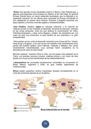 Apuntes de Geografía. 3º ESO IES Saavedra Fajardo. Curso 2016-17
53
Rusia: Con grandes zonas industriales entorno a Moscú y San Petersburgo, y
algunas más dispersas como Kuzbass en Siberia, el Sur del Volga. En general
Europa Oriental tiene un menor desarrollo tecnológico que ha afectado a su
capacidad industrial. En los últimos años empresas de Europa Occidental se
han establecido en países como Polonia, Rumania o Bulgaria buscando sus
bajos salarios y menores controles legales y medioambientales.
Asia Pacífico. Destaca Japón: su reducida extensión y la carencia de
materias primas no han impedido el desarrollo industrial de este país, centrado
en las zonas portuarias, entre las que destaca la concentración de Tokio-
Yokohama-Kawasaki, y otras como Nagoya y Osaka. Se caracteriza por una
mano de obra muy productiva, el gran tamaño de sus empresas y su gran
competitividad.
Otros países se han unido al desarrollo industrial como Corea del Sur, Taiwán,
Hong Kong y Singapur, a los que se les han añadido más recientemente otros
países del sudeste asiático como Filipinas, Tailandia o Malasia. Son zonas
recientemente industrializadas cuyo principal factor competitivo es la
abundancia de mano de obra barata.
Mención especial merecen China e India, son los países más poblados de la
Tierra, con grandes recursos mineros, materias primas y con mano de obra
barata, por lo que se han beneficiados de las deslocalizaciones.
Latinoamérica: las principales localizaciones industriales se encuentran en
Brasil, México, Argentina y Chile, en gran medida dependiente de
multinacionales. .
África: existen pequeños centros industriales situados principalmente en el
norte del continente además de en Sudáfrica.
 