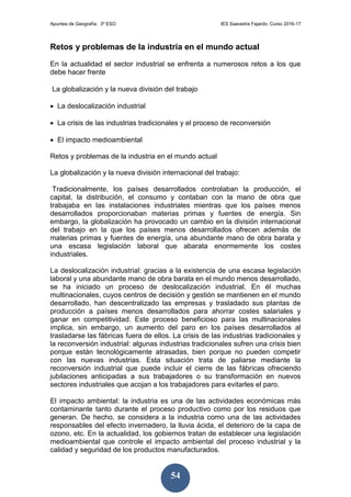 Apuntes de Geografía. 3º ESO IES Saavedra Fajardo. Curso 2016-17
54
Retos y problemas de la industria en el mundo actual
En la actualidad el sector industrial se enfrenta a numerosos retos a los que
debe hacer frente
La globalización y la nueva división del trabajo
 La deslocalización industrial
 La crisis de las industrias tradicionales y el proceso de reconversión
 El impacto medioambiental
Retos y problemas de la industria en el mundo actual
La globalización y la nueva división internacional del trabajo:
Tradicionalmente, los países desarrollados controlaban la producción, el
capital, la distribución, el consumo y contaban con la mano de obra que
trabajaba en las instalaciones industriales mientras que los países menos
desarrollados proporcionaban materias primas y fuentes de energía. Sin
embargo, la globalización ha provocado un cambio en la división internacional
del trabajo en la que los países menos desarrollados ofrecen además de
materias primas y fuentes de energía, una abundante mano de obra barata y
una escasa legislación laboral que abarata enormemente los costes
industriales.
La deslocalización industrial: gracias a la existencia de una escasa legislación
laboral y una abundante mano de obra barata en el mundo menos desarrollado,
se ha iniciado un proceso de deslocalización industrial. En él muchas
multinacionales, cuyos centros de decisión y gestión se mantienen en el mundo
desarrollado, han descentralizado las empresas y trasladado sus plantas de
producción a países menos desarrollados para ahorrar costes salariales y
ganar en competitividad. Este proceso beneficioso para las multinacionales
implica, sin embargo, un aumento del paro en los países desarrollados al
trasladarse las fábricas fuera de ellos. La crisis de las industrias tradicionales y
la reconversión industrial: algunas industrias tradicionales sufren una crisis bien
porque están tecnológicamente atrasadas, bien porque no pueden competir
con las nuevas industrias. Esta situación trata de paliarse mediante la
reconversión industrial que puede incluir el cierre de las fábricas ofreciendo
jubilaciones anticipadas a sus trabajadores o su transformación en nuevos
sectores industriales que acojan a los trabajadores para evitarles el paro.
El impacto ambiental: la industria es una de las actividades económicas más
contaminante tanto durante el proceso productivo como por los residuos que
generan. De hecho, se considera a la industria como una de las actividades
responsables del efecto invernadero, la lluvia ácida, el deterioro de la capa de
ozono, etc. En la actualidad, los gobiernos tratan de establecer una legislación
medioambiental que controle el impacto ambiental del proceso industrial y la
calidad y seguridad de los productos manufacturados.
 