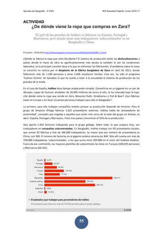Apuntes de Geografía. 3º ESO IES Saavedra Fajardo. Curso 2016-17
55
ACTIVIDAD
¿De dónde viene la ropa que compras en Zara?
El 55% de las prendas de Inditex se fabrican en España, Portugal y
Marruecos, pero donde tiene más trabajadores 'subcontratados' es en
Bangladés y China.
El Español. 23/02/2016 http://www.elespanol.com/economia/20160222/104239851_0.html
¿Dónde se fabrica la ropa que viste Occidente? El sistema de producción textil, las deslocalizaciones a
países donde la mano de obra es significativamente más barata (y también lo son las condiciones
laborales), es la principal cuestión ética a la que se enfrentan los fabricantes. El problema sobre la mesa
se convirtió en noticia por el desplome de la fábrica bangladesí de Daca en abril de 2013, donde
fallecieron más de 1.100 personas y otras 2.400 resultaron heridas. Esta vez, ha sido el programa
‘Fashion Victims’ de Salvados el que ha vuelto a traer a la actualidad el sistema de producción de los
grandes de la moda.
En el caso de España, Inditex lleva tiempo acaparando miradas. Convertirse en un gigante en un par de
décadas, capaz de facturar alrededor de 20.000 millones de euros al año, le ha colocado bajo la lupa.
¿De dónde viene la ropa que vende en Zara, Massimo Dutti, Stradivarius o Pull & Bear? ¿Sus fábricas
están en Europa o en Asia? ¿Cuántas personas trabajan para ella en Bangladés?.
Lo primero, para ella trabajan compañías textiles porque su producción depende de terceros. Para el
grupo de Amancio Ortega fabrican 1.625 proveedores externos. Inditex habla de ‘proveedores de
proximidad’, concepto que engloba a aquellos que están más cerca de la sede del grupo en Arteixo, es
decir: España, Portugal y Marruecos. Estos tres países concentran el 55% de su producción.
Asia aporta 1.816 factorías trabajando para el grupo gallego. Sobre todo, lo que acapara Asia, son
trabajadores en compañías subcontratadas. En Bangladés, Inditex trabaja con 83 proveedores locales,
que suman 92 fábricas y más de 346.000 trabajadores. Su mayor país por número de proveedores es
China, con 300. El número de factorías en el gigante asiático alcanza las 849. Sólo allí cuenta con más de
258.000 trabajadores 'subcontratados', a los que suma otros 209.000 en el resto del Sudeste Asiático.
Fuera de ese continente, las mayores plantillas de subcontratas las tiene en Turquía (100.029 personas)
y Marruecos (64.501).
 