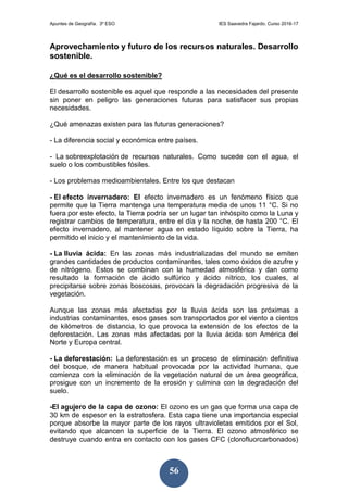 Apuntes de Geografía. 3º ESO IES Saavedra Fajardo. Curso 2016-17
56
Aprovechamiento y futuro de los recursos naturales. Desarrollo
sostenible.
¿Qué es el desarrollo sostenible?
El desarrollo sostenible es aquel que responde a las necesidades del presente
sin poner en peligro las generaciones futuras para satisfacer sus propias
necesidades.
¿Qué amenazas existen para las futuras generaciones?
- La diferencia social y económica entre países.
- La sobreexplotación de recursos naturales. Como sucede con el agua, el
suelo o los combustibles fósiles.
- Los problemas medioambientales. Entre los que destacan
- El efecto invernadero: El efecto invernadero es un fenómeno físico que
permite que la Tierra mantenga una temperatura media de unos 11 °C. Si no
fuera por este efecto, la Tierra podría ser un lugar tan inhóspito como la Luna y
registrar cambios de temperatura, entre el día y la noche, de hasta 200 °C. El
efecto invernadero, al mantener agua en estado líquido sobre la Tierra, ha
permitido el inicio y el mantenimiento de la vida.
- La lluvia ácida: En las zonas más industrializadas del mundo se emiten
grandes cantidades de productos contaminantes, tales como óxidos de azufre y
de nitrógeno. Estos se combinan con la humedad atmosférica y dan como
resultado la formación de ácido sulfúrico y ácido nítrico, los cuales, al
precipitarse sobre zonas boscosas, provocan la degradación progresiva de la
vegetación.
Aunque las zonas más afectadas por la lluvia ácida son las próximas a
industrias contaminantes, esos gases son transportados por el viento a cientos
de kilómetros de distancia, lo que provoca la extensión de los efectos de la
deforestación. Las zonas más afectadas por la lluvia ácida son América del
Norte y Europa central.
- La deforestación: La deforestación es un proceso de eliminación definitiva
del bosque, de manera habitual provocada por la actividad humana, que
comienza con la eliminación de la vegetación natural de un área geográfica,
prosigue con un incremento de la erosión y culmina con la degradación del
suelo.
-El agujero de la capa de ozono: El ozono es un gas que forma una capa de
30 km de espesor en la estratosfera. Esta capa tiene una importancia especial
porque absorbe la mayor parte de los rayos ultravioletas emitidos por el Sol,
evitando que alcancen la superficie de la Tierra. El ozono atmosférico se
destruye cuando entra en contacto con los gases CFC (clorofluorcarbonados)
 